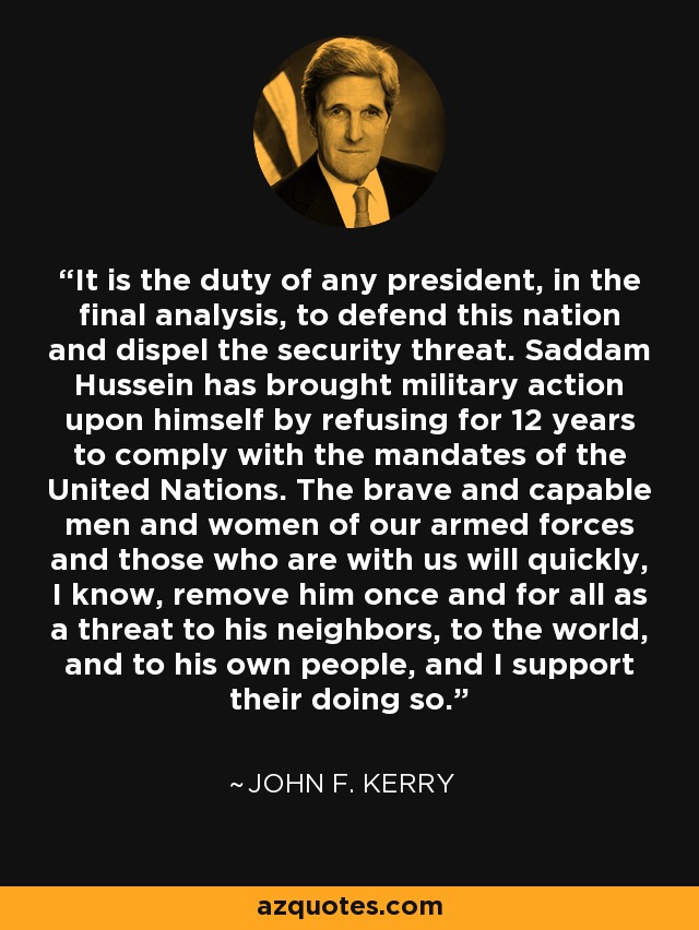 It is the duty of any president, in the final analysis, to defend this nation and dispel the security threat. Saddam Hussein has brought military action upon himself by refusing for 12 years to comply with the mandates of the United Nations. The brave and capable men and women of our armed forces and those who are with us will quickly, I know, remove him once and for all as a threat to his neighbors, to the world, and to his own people, and I support their doing so. - John F. Kerry