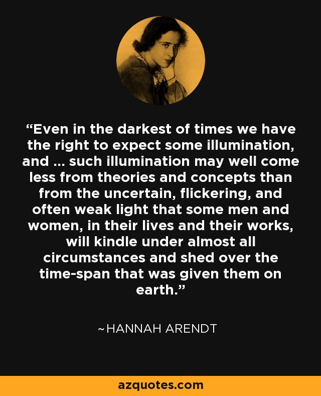 Even in the darkest of times we have the right to expect some illumination, and ... such illumination may well come less from theories and concepts than from the uncertain, flickering, and often weak light that some men and women, in their lives and their works, will kindle under almost all circumstances and shed over the time-span that was given them on earth. - Hannah Arendt