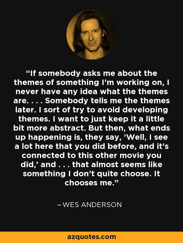 If somebody asks me about the themes of something I'm working on, I never have any idea what the themes are. . . . Somebody tells me the themes later. I sort of try to avoid developing themes. I want to just keep it a little bit more abstract. But then, what ends up happening is, they say, 'Well, I see a lot here that you did before, and it's connected to this other movie you did,' and . . . that almost seems like something I don't quite choose. It chooses me. - Wes Anderson