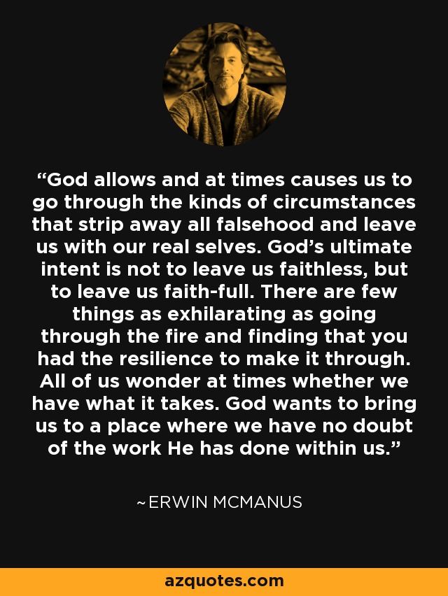 God allows and at times causes us to go through the kinds of circumstances that strip away all falsehood and leave us with our real selves. God's ultimate intent is not to leave us faithless, but to leave us faith-full. There are few things as exhilarating as going through the fire and finding that you had the resilience to make it through. All of us wonder at times whether we have what it takes. God wants to bring us to a place where we have no doubt of the work He has done within us. - Erwin McManus