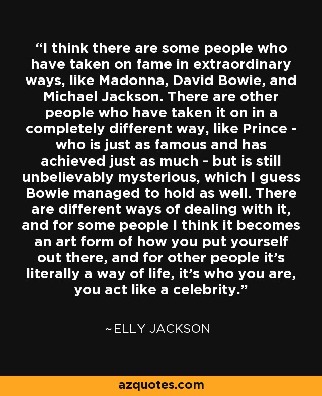 I think there are some people who have taken on fame in extraordinary ways, like Madonna, David Bowie, and Michael Jackson. There are other people who have taken it on in a completely different way, like Prince - who is just as famous and has achieved just as much - but is still unbelievably mysterious, which I guess Bowie managed to hold as well. There are different ways of dealing with it, and for some people I think it becomes an art form of how you put yourself out there, and for other people it's literally a way of life, it's who you are, you act like a celebrity. - Elly Jackson