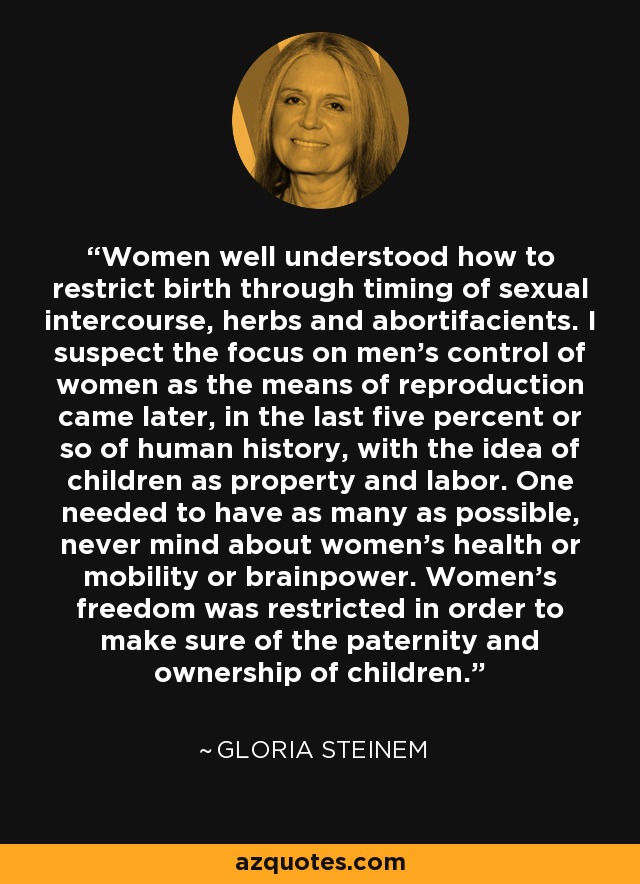 Women well understood how to restrict birth through timing of sexual intercourse, herbs and abortifacients. I suspect the focus on men's control of women as the means of reproduction came later, in the last five percent or so of human history, with the idea of children as property and labor. One needed to have as many as possible, never mind about women's health or mobility or brainpower. Women's freedom was restricted in order to make sure of the paternity and ownership of children. - Gloria Steinem