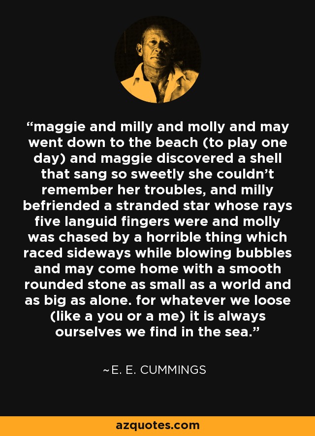 maggie and milly and molly and may went down to the beach (to play one day) and maggie discovered a shell that sang so sweetly she couldn't remember her troubles, and milly befriended a stranded star whose rays five languid fingers were and molly was chased by a horrible thing which raced sideways while blowing bubbles and may come home with a smooth rounded stone as small as a world and as big as alone. for whatever we loose (like a you or a me) it is always ourselves we find in the sea. - e. e. cummings