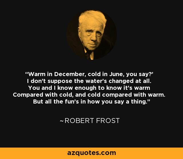 'Warm in December, cold in June, you say?' I don't suppose the water's changed at all. You and I know enough to know it's warm Compared with cold, and cold compared with warm. But all the fun's in how you say a thing. - Robert Frost