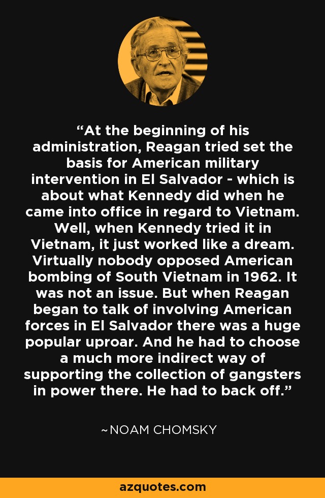 At the beginning of his administration, Reagan tried set the basis for American military intervention in El Salvador - which is about what Kennedy did when he came into office in regard to Vietnam. Well, when Kennedy tried it in Vietnam, it just worked like a dream. Virtually nobody opposed American bombing of South Vietnam in 1962. It was not an issue. But when Reagan began to talk of involving American forces in El Salvador there was a huge popular uproar. And he had to choose a much more indirect way of supporting the collection of gangsters in power there. He had to back off. - Noam Chomsky