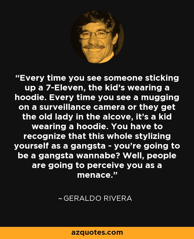 Every time you see someone sticking up a 7-Eleven, the kid's wearing a hoodie. Every time you see a mugging on a surveillance camera or they get the old lady in the alcove, it's a kid wearing a hoodie. You have to recognize that this whole stylizing yourself as a gangsta - you're going to be a gangsta wannabe? Well, people are going to perceive you as a menace. - Geraldo Rivera