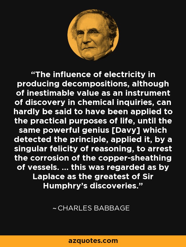 The influence of electricity in producing decompositions, although of inestimable value as an instrument of discovery in chemical inquiries, can hardly be said to have been applied to the practical purposes of life, until the same powerful genius [Davy] which detected the principle, applied it, by a singular felicity of reasoning, to arrest the corrosion of the copper-sheathing of vessels. ... this was regarded as by Laplace as the greatest of Sir Humphry's discoveries. - Charles Babbage