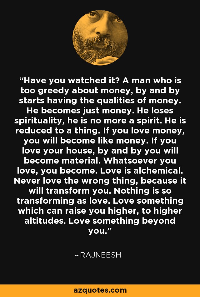 Have you watched it? A man who is too greedy about money, by and by starts having the qualities of money. He becomes just money. He loses spirituality, he is no more a spirit. He is reduced to a thing. If you love money, you will become like money. If you love your house, by and by you will become material. Whatsoever you love, you become. Love is alchemical. Never love the wrong thing, because it will transform you. Nothing is so transforming as love. Love something which can raise you higher, to higher altitudes. Love something beyond you. - Rajneesh