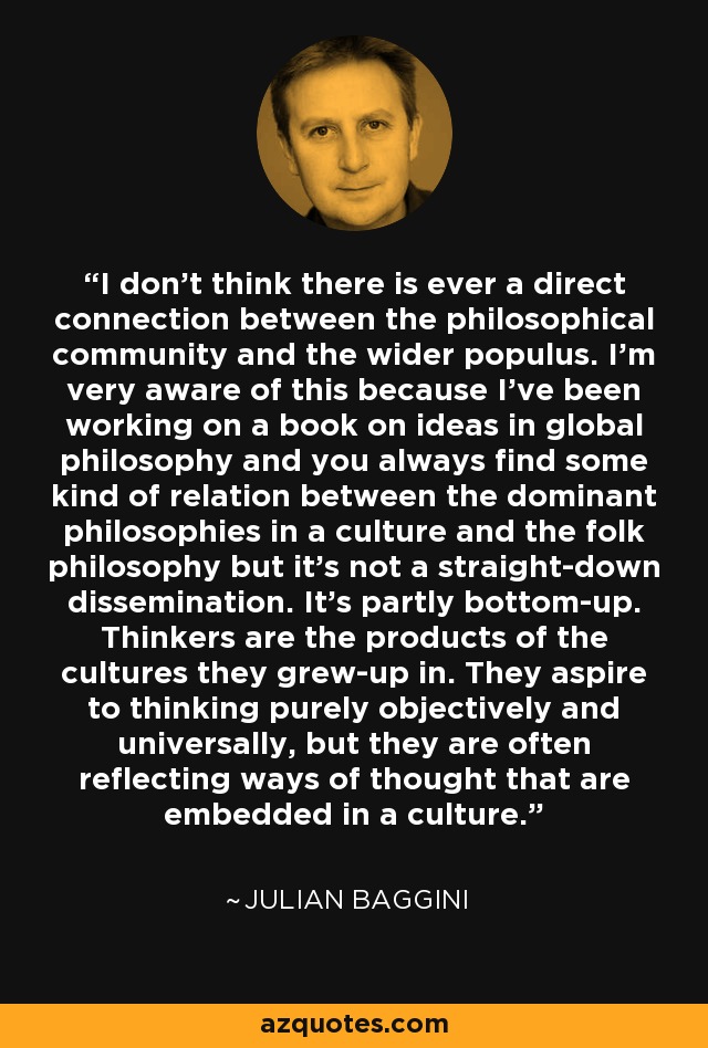 I don't think there is ever a direct connection between the philosophical community and the wider populus. I'm very aware of this because I've been working on a book on ideas in global philosophy and you always find some kind of relation between the dominant philosophies in a culture and the folk philosophy but it's not a straight-down dissemination. It's partly bottom-up. Thinkers are the products of the cultures they grew-up in. They aspire to thinking purely objectively and universally, but they are often reflecting ways of thought that are embedded in a culture. - Julian Baggini