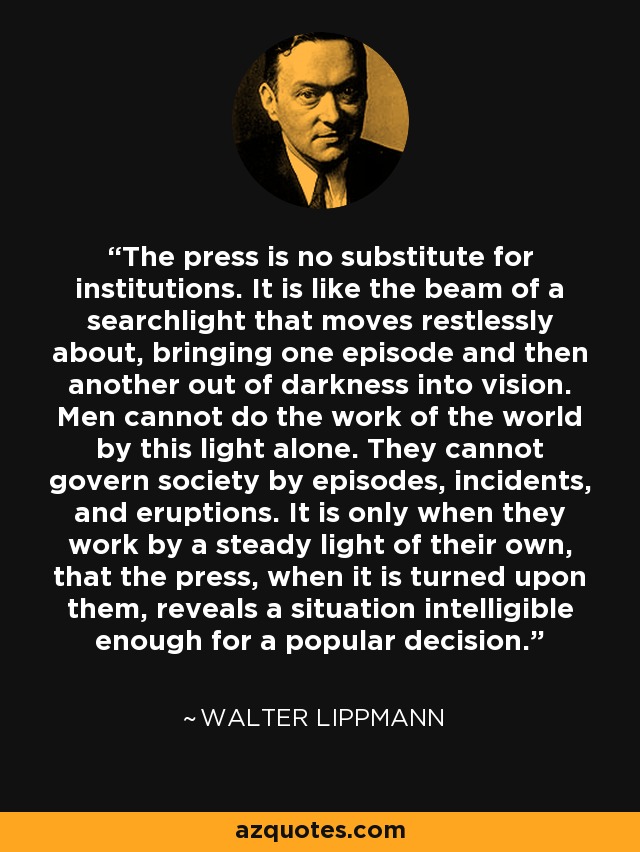 The press is no substitute for institutions. It is like the beam of a searchlight that moves restlessly about, bringing one episode and then another out of darkness into vision. Men cannot do the work of the world by this light alone. They cannot govern society by episodes, incidents, and eruptions. It is only when they work by a steady light of their own, that the press, when it is turned upon them, reveals a situation intelligible enough for a popular decision. - Walter Lippmann