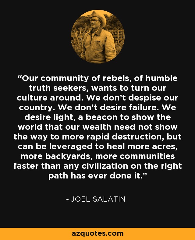 Our community of rebels, of humble truth seekers, wants to turn our culture around. We don't despise our country. We don't desire failure. We desire light, a beacon to show the world that our wealth need not show the way to more rapid destruction, but can be leveraged to heal more acres, more backyards, more communities faster than any civilization on the right path has ever done it. - Joel Salatin