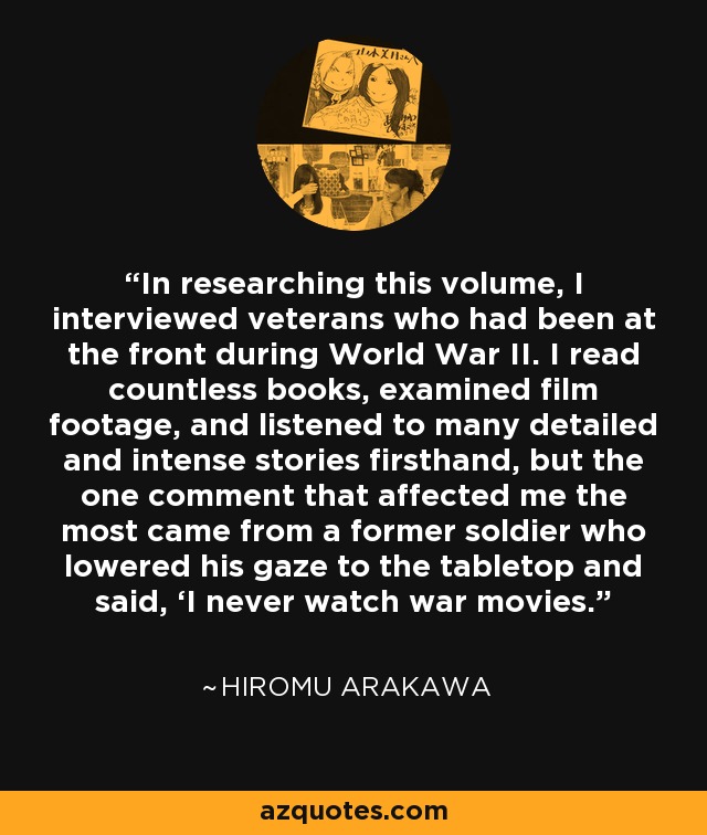 In researching this volume, I interviewed veterans who had been at the front during World War II. I read countless books, examined film footage, and listened to many detailed and intense stories firsthand, but the one comment that affected me the most came from a former soldier who lowered his gaze to the tabletop and said, ‘I never watch war movies. - Hiromu Arakawa