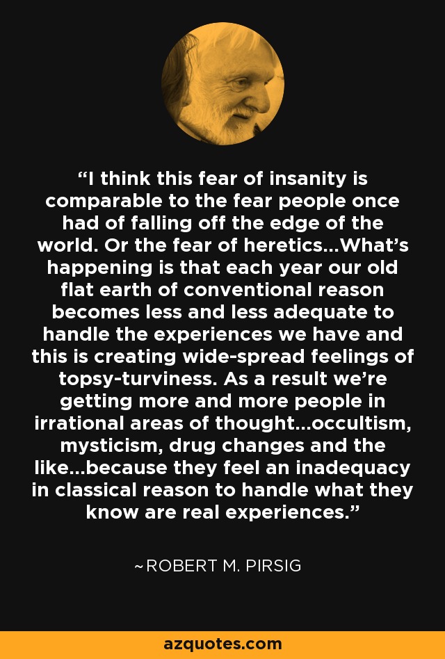 I think this fear of insanity is comparable to the fear people once had of falling off the edge of the world. Or the fear of heretics...What's happening is that each year our old flat earth of conventional reason becomes less and less adequate to handle the experiences we have and this is creating wide-spread feelings of topsy-turviness. As a result we're getting more and more people in irrational areas of thought...occultism, mysticism, drug changes and the like...because they feel an inadequacy in classical reason to handle what they know are real experiences. - Robert M. Pirsig