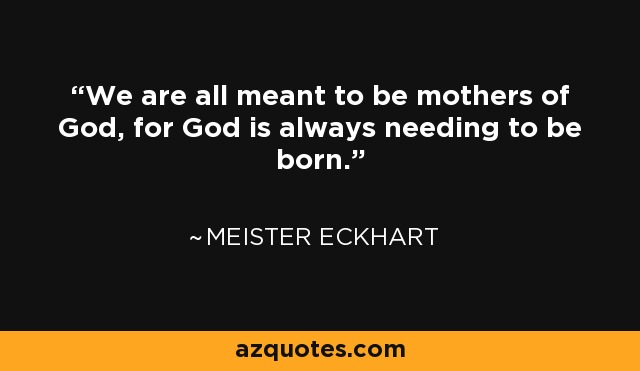 We are all meant to be mothers of God, for God is always needing to be born. - Meister Eckhart