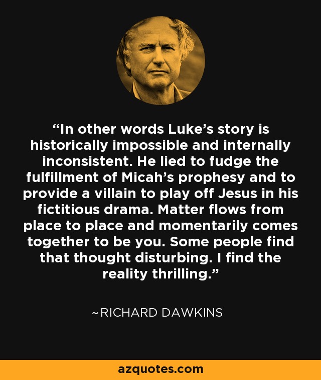 In other words Luke's story is historically impossible and internally inconsistent. He lied to fudge the fulfillment of Micah's prophesy and to provide a villain to play off Jesus in his fictitious drama. Matter flows from place to place and momentarily comes together to be you. Some people find that thought disturbing. I find the reality thrilling. - Richard Dawkins