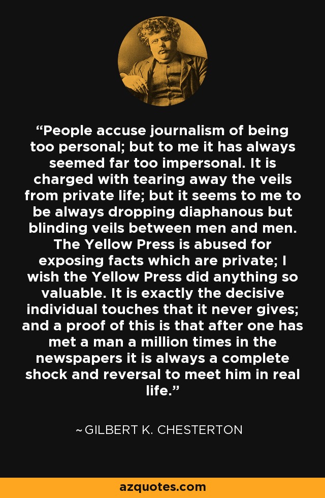 People accuse journalism of being too personal; but to me it has always seemed far too impersonal. It is charged with tearing away the veils from private life; but it seems to me to be always dropping diaphanous but blinding veils between men and men. The Yellow Press is abused for exposing facts which are private; I wish the Yellow Press did anything so valuable. It is exactly the decisive individual touches that it never gives; and a proof of this is that after one has met a man a million times in the newspapers it is always a complete shock and reversal to meet him in real life. - Gilbert K. Chesterton