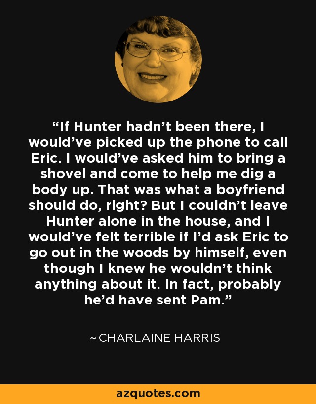 If Hunter hadn't been there, I would've picked up the phone to call Eric. I would've asked him to bring a shovel and come to help me dig a body up. That was what a boyfriend should do, right? But I couldn't leave Hunter alone in the house, and I would've felt terrible if I'd ask Eric to go out in the woods by himself, even though I knew he wouldn't think anything about it. In fact, probably he'd have sent Pam. - Charlaine Harris