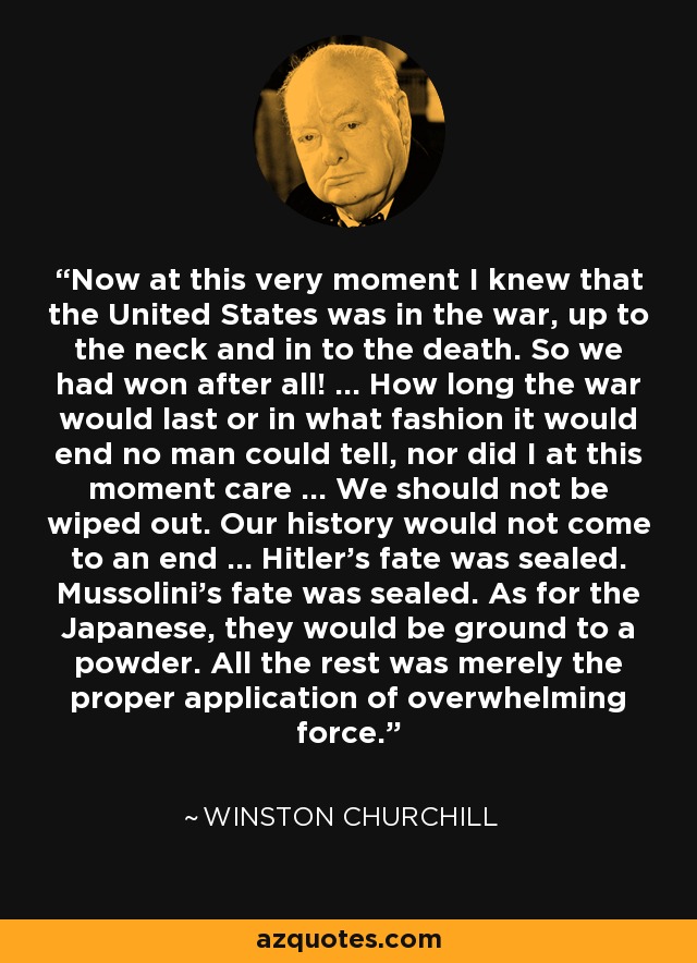 Now at this very moment I knew that the United States was in the war, up to the neck and in to the death. So we had won after all! ... How long the war would last or in what fashion it would end no man could tell, nor did I at this moment care ... We should not be wiped out. Our history would not come to an end ... Hitler's fate was sealed. Mussolini's fate was sealed. As for the Japanese, they would be ground to a powder. All the rest was merely the proper application of overwhelming force. - Winston Churchill