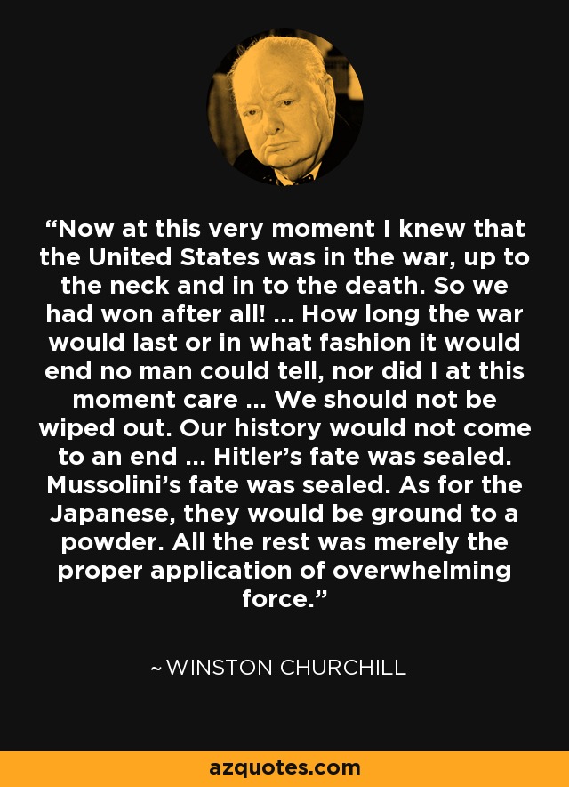 Now at this very moment I knew that the United States was in the war, up to the neck and in to the death. So we had won after all! ... How long the war would last or in what fashion it would end no man could tell, nor did I at this moment care ... We should not be wiped out. Our history would not come to an end ... Hitler's fate was sealed. Mussolini's fate was sealed. As for the Japanese, they would be ground to a powder. All the rest was merely the proper application of overwhelming force. - Winston Churchill