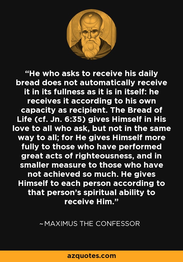 He who asks to receive his daily bread does not automatically receive it in its fullness as it is in itself: he receives it according to his own capacity as recipient. The Bread of Life (cf. Jn. 6:35) gives Himself in His love to all who ask, but not in the same way to all; for He gives Himself more fully to those who have performed great acts of righteousness, and in smaller measure to those who have not achieved so much. He gives Himself to each person according to that person's spiritual ability to receive Him. - Maximus the Confessor