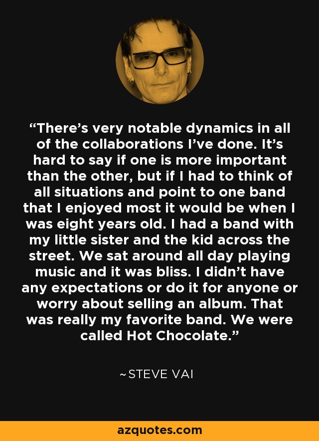 There's very notable dynamics in all of the collaborations I've done. It's hard to say if one is more important than the other, but if I had to think of all situations and point to one band that I enjoyed most it would be when I was eight years old. I had a band with my little sister and the kid across the street. We sat around all day playing music and it was bliss. I didn't have any expectations or do it for anyone or worry about selling an album. That was really my favorite band. We were called Hot Chocolate. - Steve Vai