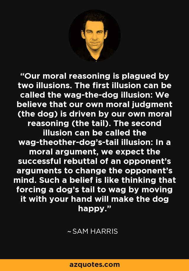 Our moral reasoning is plagued by two illusions. The first illusion can be called the wag-the-dog illusion: We believe that our own moral judgment (the dog) is driven by our own moral reasoning (the tail). The second illusion can be called the wag-theother-dog's-tail illusion: In a moral argument, we expect the successful rebuttal of an opponent's arguments to change the opponent's mind. Such a belief is like thinking that forcing a dog's tail to wag by moving it with your hand will make the dog happy. - Sam Harris