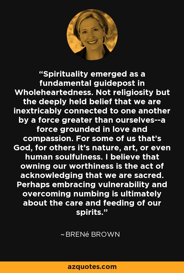 Spirituality emerged as a fundamental guidepost in Wholeheartedness. Not religiosity but the deeply held belief that we are inextricably connected to one another by a force greater than ourselves--a force grounded in love and compassion. For some of us that's God, for others it's nature, art, or even human soulfulness. I believe that owning our worthiness is the act of acknowledging that we are sacred. Perhaps embracing vulnerability and overcoming numbing is ultimately about the care and feeding of our spirits. - Brené Brown