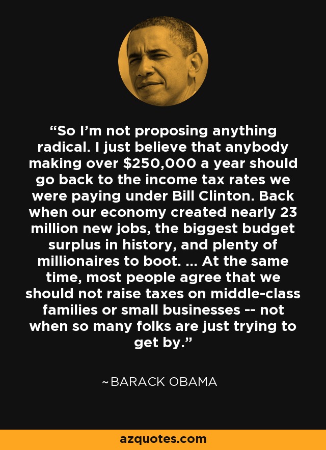 So I'm not proposing anything radical. I just believe that anybody making over $250,000 a year should go back to the income tax rates we were paying under Bill Clinton. Back when our economy created nearly 23 million new jobs, the biggest budget surplus in history, and plenty of millionaires to boot. ... At the same time, most people agree that we should not raise taxes on middle-class families or small businesses -- not when so many folks are just trying to get by. - Barack Obama