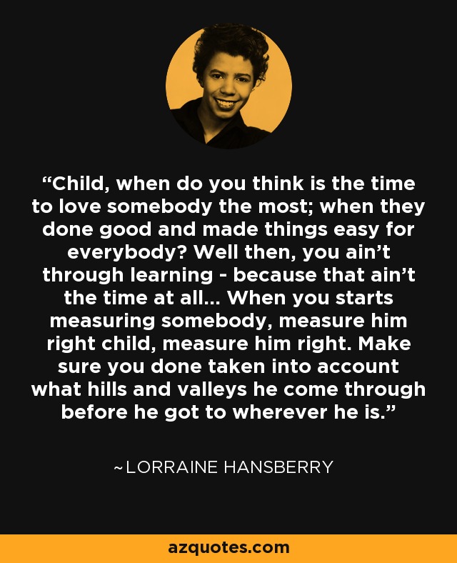 Child, when do you think is the time to love somebody the most; when they done good and made things easy for everybody? Well then, you ain't through learning - because that ain't the time at all... When you starts measuring somebody, measure him right child, measure him right. Make sure you done taken into account what hills and valleys he come through before he got to wherever he is. - Lorraine Hansberry