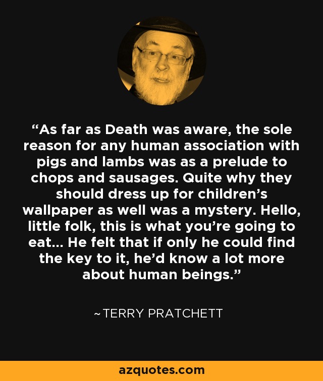 As far as Death was aware, the sole reason for any human association with pigs and lambs was as a prelude to chops and sausages. Quite why they should dress up for children’s wallpaper as well was a mystery. Hello, little folk, this is what you’re going to eat… He felt that if only he could find the key to it, he’d know a lot more about human beings. - Terry Pratchett