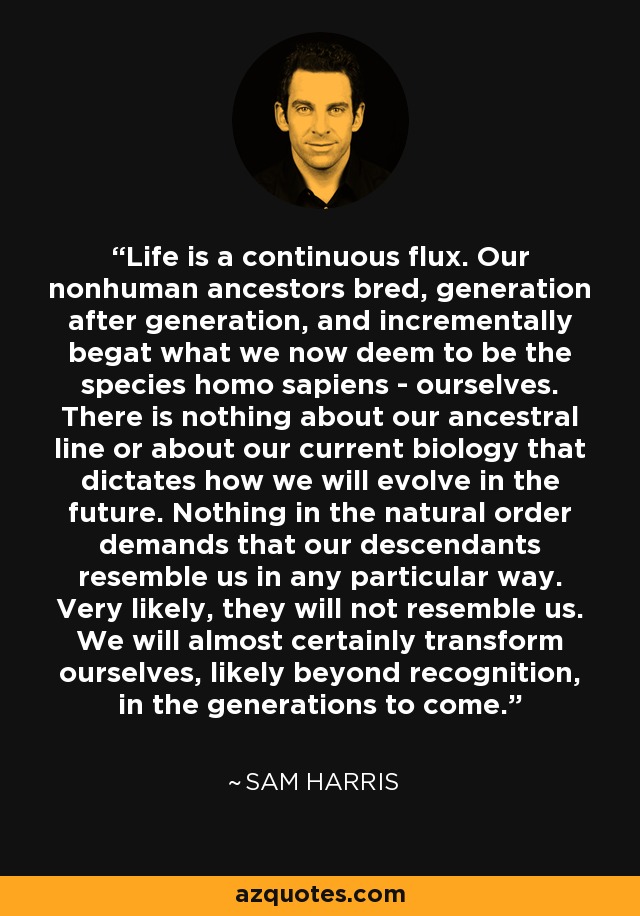 Life is a continuous flux. Our nonhuman ancestors bred, generation after generation, and incrementally begat what we now deem to be the species homo sapiens - ourselves. There is nothing about our ancestral line or about our current biology that dictates how we will evolve in the future. Nothing in the natural order demands that our descendants resemble us in any particular way. Very likely, they will not resemble us. We will almost certainly transform ourselves, likely beyond recognition, in the generations to come. - Sam Harris
