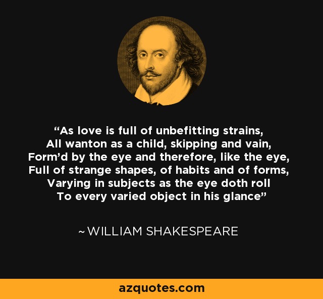 As love is full of unbefitting strains, All wanton as a child, skipping and vain, Form'd by the eye and therefore, like the eye, Full of strange shapes, of habits and of forms, Varying in subjects as the eye doth roll To every varied object in his glance - William Shakespeare