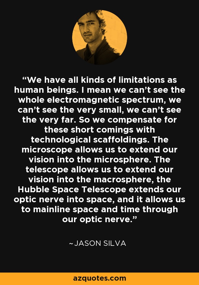 We have all kinds of limitations as human beings. I mean we can't see the whole electromagnetic spectrum, we can't see the very small, we can't see the very far. So we compensate for these short comings with technological scaffoldings. The microscope allows us to extend our vision into the microsphere. The telescope allows us to extend our vision into the macrosphere, the Hubble Space Telescope extends our optic nerve into space, and it allows us to mainline space and time through our optic nerve. - Jason Silva