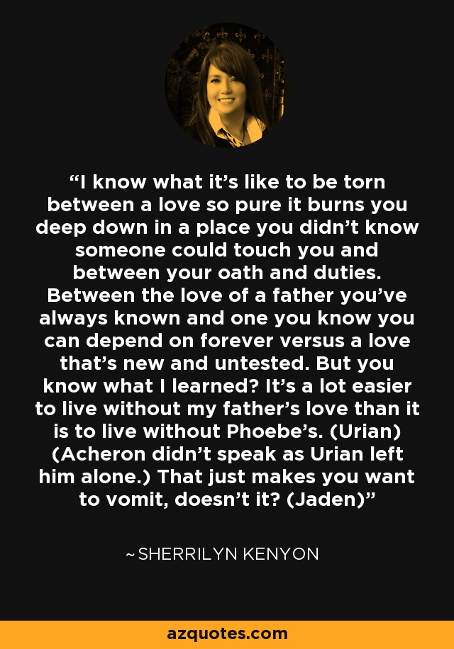 I know what it’s like to be torn between a love so pure it burns you deep down in a place you didn’t know someone could touch you and between your oath and duties. Between the love of a father you’ve always known and one you know you can depend on forever versus a love that’s new and untested. But you know what I learned? It’s a lot easier to live without my father’s love than it is to live without Phoebe’s. (Urian) (Acheron didn’t speak as Urian left him alone.) That just makes you want to vomit, doesn’t it? (Jaden) - Sherrilyn Kenyon