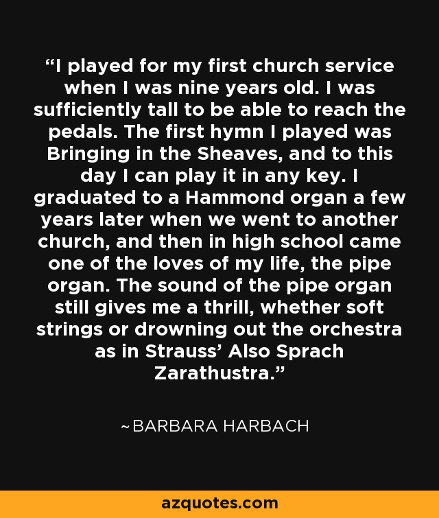 I played for my first church service when I was nine years old. I was sufficiently tall to be able to reach the pedals. The first hymn I played was Bringing in the Sheaves, and to this day I can play it in any key. I graduated to a Hammond organ a few years later when we went to another church, and then in high school came one of the loves of my life, the pipe organ. The sound of the pipe organ still gives me a thrill, whether soft strings or drowning out the orchestra as in Strauss' Also Sprach Zarathustra. - Barbara Harbach