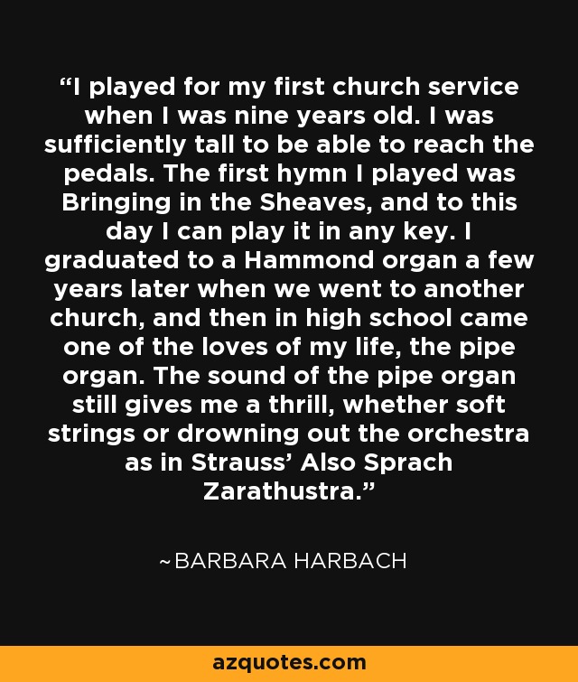 I played for my first church service when I was nine years old. I was sufficiently tall to be able to reach the pedals. The first hymn I played was Bringing in the Sheaves, and to this day I can play it in any key. I graduated to a Hammond organ a few years later when we went to another church, and then in high school came one of the loves of my life, the pipe organ. The sound of the pipe organ still gives me a thrill, whether soft strings or drowning out the orchestra as in Strauss' Also Sprach Zarathustra. - Barbara Harbach