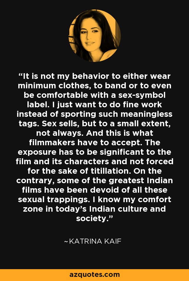 It is not my behavior to either wear minimum clothes, to band or to even be comfortable with a sex-symbol label. I just want to do fine work instead of sporting such meaningless tags. Sex sells, but to a small extent, not always. And this is what filmmakers have to accept. The exposure has to be significant to the film and its characters and not forced for the sake of titillation. On the contrary, some of the greatest Indian films have been devoid of all these sexual trappings. I know my comfort zone in today's Indian culture and society. - Katrina Kaif