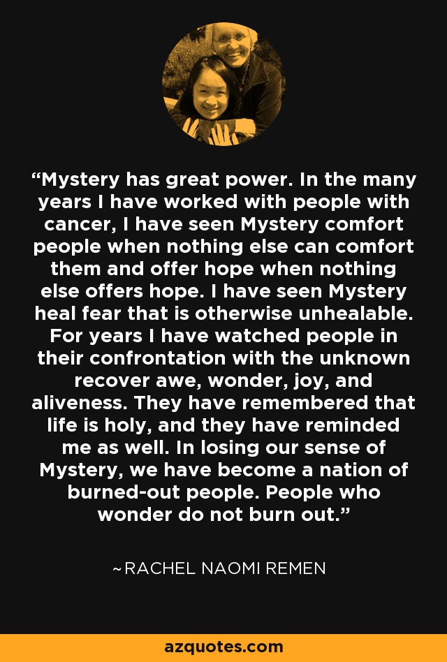 Mystery has great power. In the many years I have worked with people with cancer, I have seen Mystery comfort people when nothing else can comfort them and offer hope when nothing else offers hope. I have seen Mystery heal fear that is otherwise unhealable. For years I have watched people in their confrontation with the unknown recover awe, wonder, joy, and aliveness. They have remembered that life is holy, and they have reminded me as well. In losing our sense of Mystery, we have become a nation of burned-out people. People who wonder do not burn out. - Rachel Naomi Remen