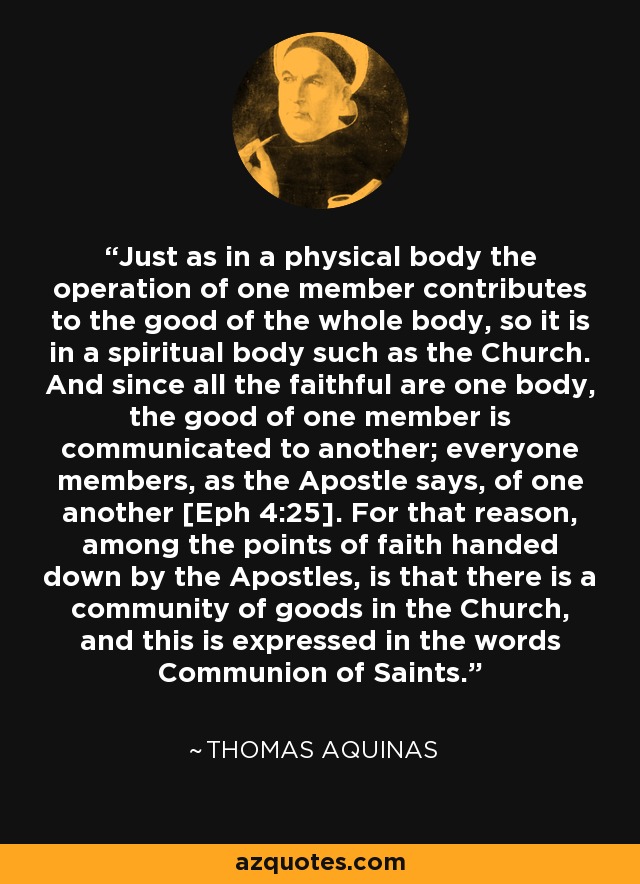 Just as in a physical body the operation of one member contributes to the good of the whole body, so it is in a spiritual body such as the Church. And since all the faithful are one body, the good of one member is communicated to another; everyone members, as the Apostle says, of one another [Eph 4:25]. For that reason, among the points of faith handed down by the Apostles, is that there is a community of goods in the Church, and this is expressed in the words Communion of Saints. - Thomas Aquinas