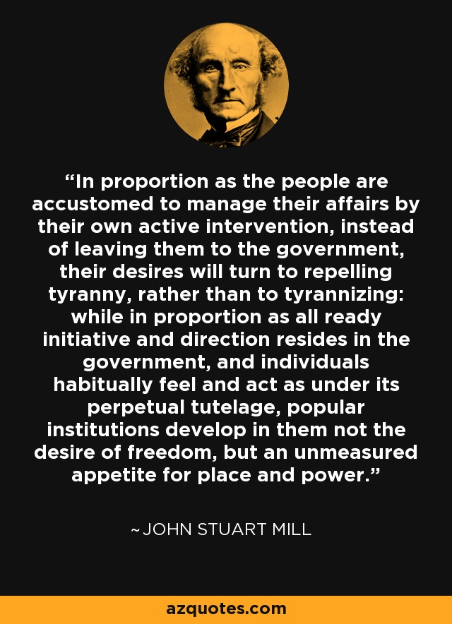 In proportion as the people are accustomed to manage their affairs by their own active intervention, instead of leaving them to the government, their desires will turn to repelling tyranny, rather than to tyrannizing: while in proportion as all ready initiative and direction resides in the government, and individuals habitually feel and act as under its perpetual tutelage, popular institutions develop in them not the desire of freedom, but an unmeasured appetite for place and power. - John Stuart Mill