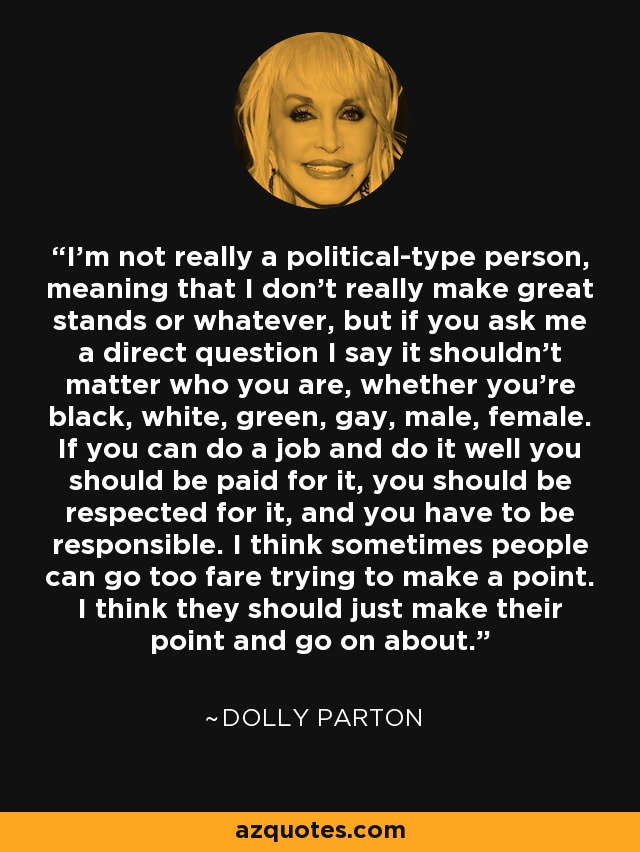 I'm not really a political-type person, meaning that I don't really make great stands or whatever, but if you ask me a direct question I say it shouldn't matter who you are, whether you're black, white, green, gay, male, female. If you can do a job and do it well you should be paid for it, you should be respected for it, and you have to be responsible. I think sometimes people can go too fare trying to make a point. I think they should just make their point and go on about. - Dolly Parton