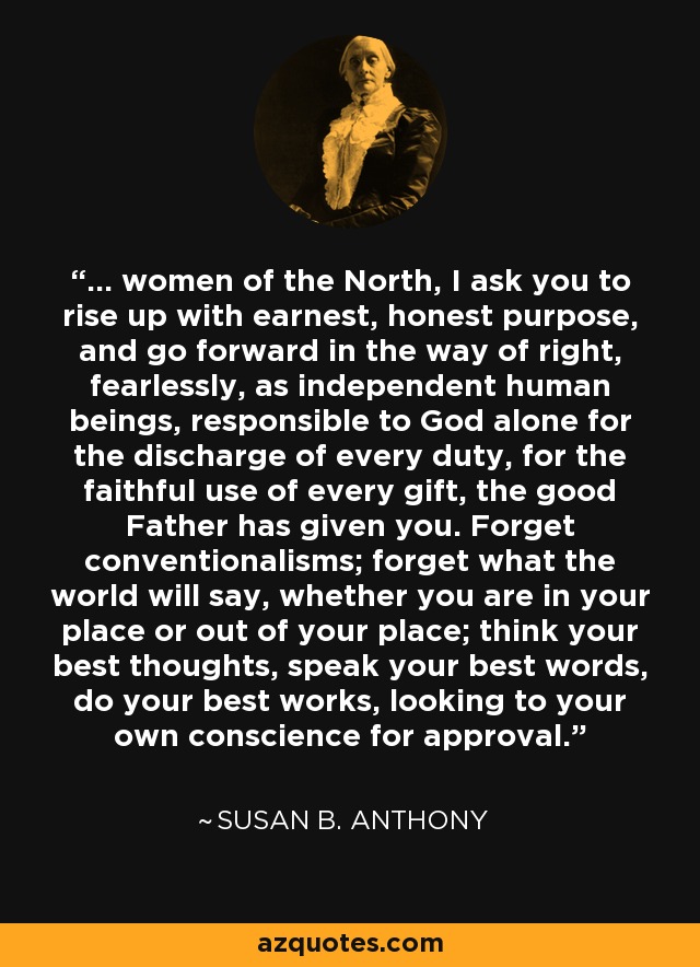 ... women of the North, I ask you to rise up with earnest, honest purpose, and go forward in the way of right, fearlessly, as independent human beings, responsible to God alone for the discharge of every duty, for the faithful use of every gift, the good Father has given you. Forget conventionalisms; forget what the world will say, whether you are in your place or out of your place; think your best thoughts, speak your best words, do your best works, looking to your own conscience for approval. - Susan B. Anthony