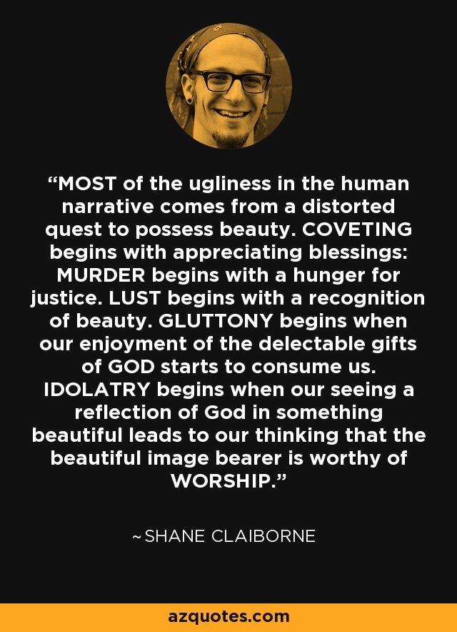 MOST of the ugliness in the human narrative comes from a distorted quest to possess beauty. COVETING begins with appreciating blessings: MURDER begins with a hunger for justice. LUST begins with a recognition of beauty. GLUTTONY begins when our enjoyment of the delectable gifts of GOD starts to consume us. IDOLATRY begins when our seeing a reflection of God in something beautiful leads to our thinking that the beautiful image bearer is worthy of WORSHIP. - Shane Claiborne