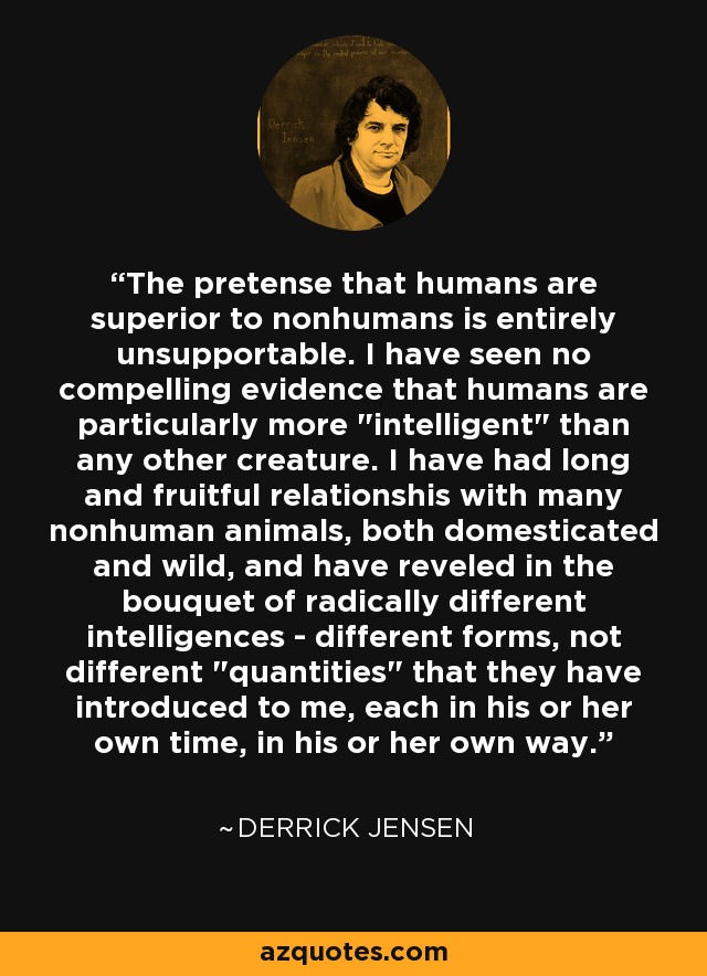 The pretense that humans are superior to nonhumans is entirely unsupportable. I have seen no compelling evidence that humans are particularly more 