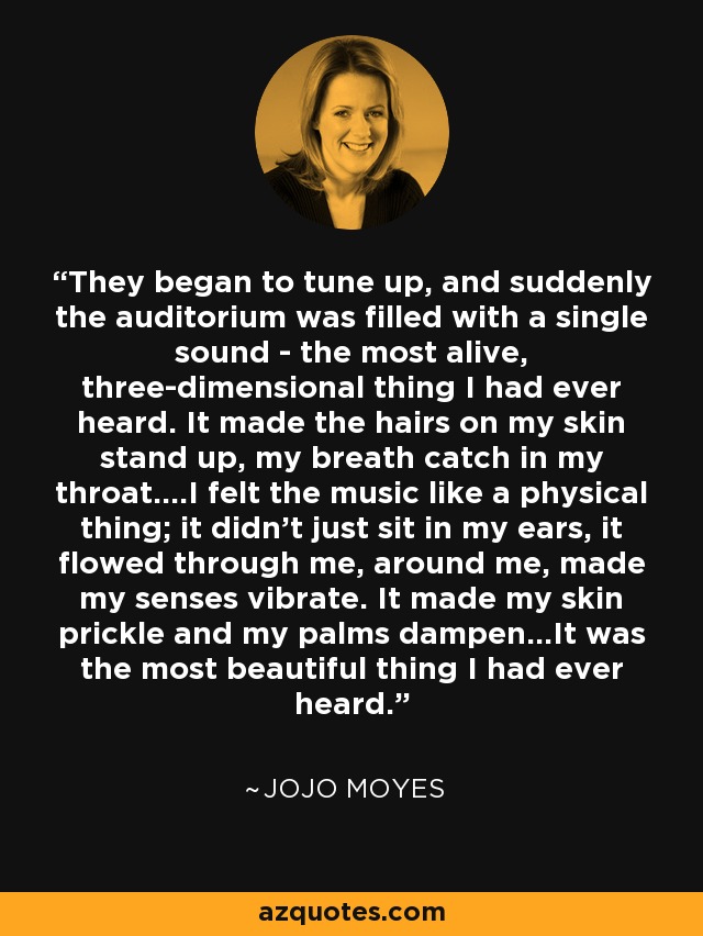 They began to tune up, and suddenly the auditorium was filled with a single sound - the most alive, three-dimensional thing I had ever heard. It made the hairs on my skin stand up, my breath catch in my throat....I felt the music like a physical thing; it didn't just sit in my ears, it flowed through me, around me, made my senses vibrate. It made my skin prickle and my palms dampen...It was the most beautiful thing I had ever heard. - Jojo Moyes