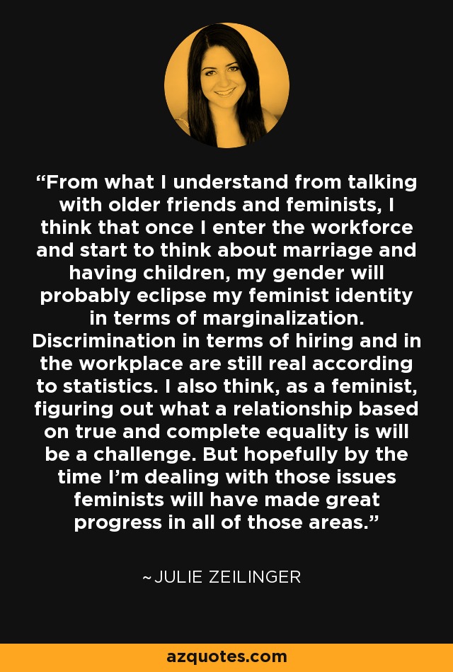 From what I understand from talking with older friends and feminists, I think that once I enter the workforce and start to think about marriage and having children, my gender will probably eclipse my feminist identity in terms of marginalization. Discrimination in terms of hiring and in the workplace are still real according to statistics. I also think, as a feminist, figuring out what a relationship based on true and complete equality is will be a challenge. But hopefully by the time I'm dealing with those issues feminists will have made great progress in all of those areas. - Julie Zeilinger