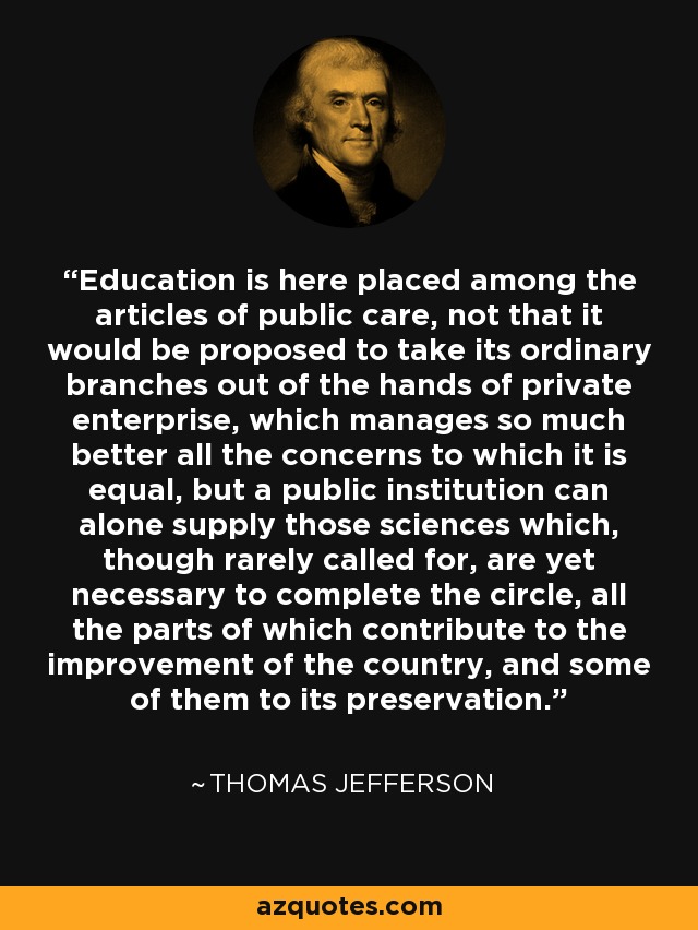 Education is here placed among the articles of public care, not that it would be proposed to take its ordinary branches out of the hands of private enterprise, which manages so much better all the concerns to which it is equal, but a public institution can alone supply those sciences which, though rarely called for, are yet necessary to complete the circle, all the parts of which contribute to the improvement of the country, and some of them to its preservation. - Thomas Jefferson