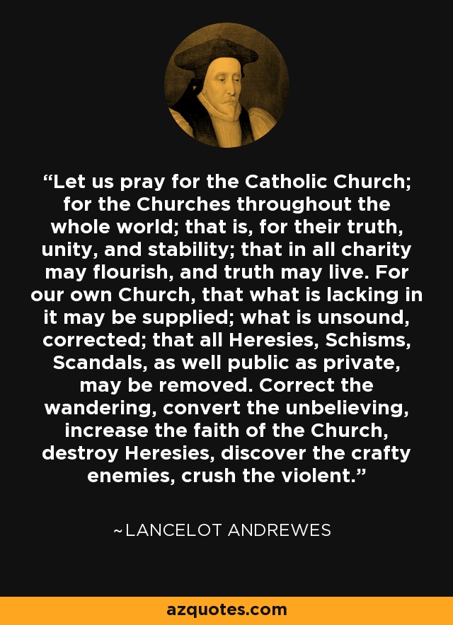 Let us pray for the Catholic Church; for the Churches throughout the whole world; that is, for their truth, unity, and stability; that in all charity may flourish, and truth may live. For our own Church, that what is lacking in it may be supplied; what is unsound, corrected; that all Heresies, Schisms, Scandals, as well public as private, may be removed. Correct the wandering, convert the unbelieving, increase the faith of the Church, destroy Heresies, discover the crafty enemies, crush the violent. - Lancelot Andrewes