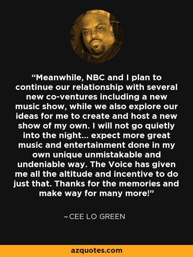 Meanwhile, NBC and I plan to continue our relationship with several new co-ventures including a new music show, while we also explore our ideas for me to create and host a new show of my own. I will not go quietly into the night... expect more great music and entertainment done in my own unique unmistakable and undeniable way. The Voice has given me all the altitude and incentive to do just that. Thanks for the memories and make way for many more! - Cee Lo Green