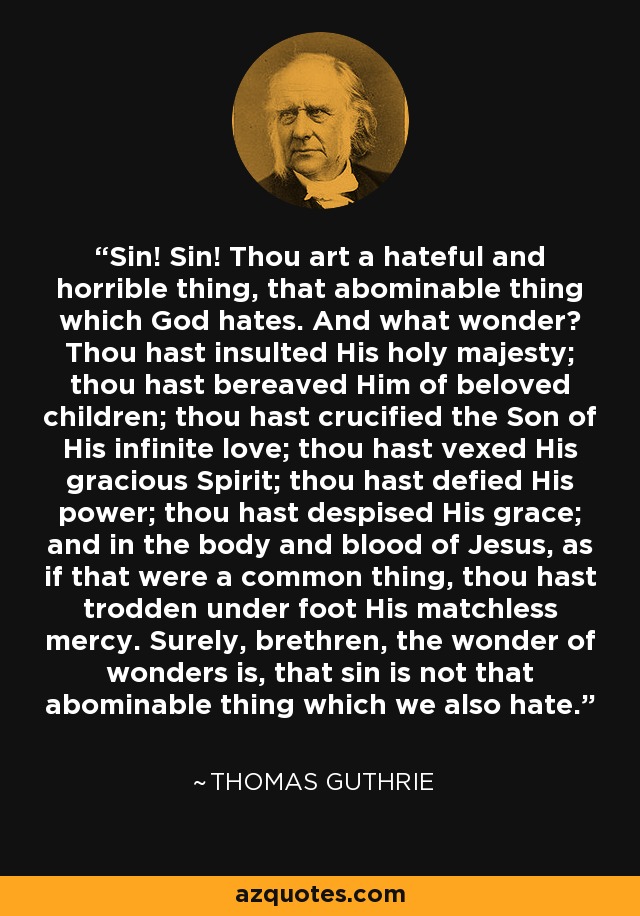 Sin! Sin! Thou art a hateful and horrible thing, that abominable thing which God hates. And what wonder? Thou hast insulted His holy majesty; thou hast bereaved Him of beloved children; thou hast crucified the Son of His infinite love; thou hast vexed His gracious Spirit; thou hast defied His power; thou hast despised His grace; and in the body and blood of Jesus, as if that were a common thing, thou hast trodden under foot His matchless mercy. Surely, brethren, the wonder of wonders is, that sin is not that abominable thing which we also hate. - Thomas Guthrie